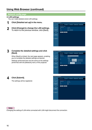 Page 1616
Using Web Browser (continued)
Network config page
 LAN settings 
    You can make detailed wired LAN settings.
Click [Detailed set up] in the menu.1 
Click [Change] to change the LAN settings.2       
To return to the previous window, click [Back].
Complete the detailed settings and click 3 [Next].
When [Next] is clicked, the next page appears, enabling 
you to complete the detailed settings as desired.
Settings performed here are the same as the settings 
performed with the [Network] menu of the...