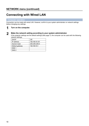 Page 1010
NETWORK menu (continued)
Connecting with Wired LAN
Computer operation
Connection can be made with wired LAN. However, confirm to your system administrator on network settings 
before changing any settings.
Turn on the computer.1 
Make the network setting according to your system administrator.2 If the projector settings are the default settings (See page 7), the computer can be used with the following 
network settings.
DHCPOff
IP address1 9 2 .1 6 8 .1 0 .1 0 1
Subnet mask255.255.255.0
Default...