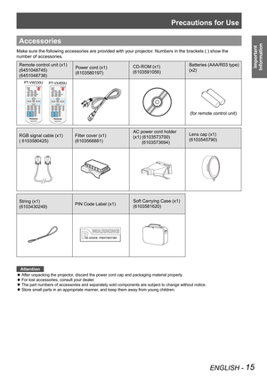 Page 15Precautions for Use
ENGLISH - 15
Important 
 
Information
Accessories
Make sure the following accessories are provided with your projector. Numbers in the brackets ( ) show the 
number of accessories.
Remote control unit (x1)
(6451048745)
(6451048738)
Power cord (x1)
(6103580197)
CD-ROM (x1)
(6103591056)
Batteries (AAA/R03 type) 
(x2)
PT-VW330UPT-VX400U
(for remote control unit)
RGB signal cable (x1)
( 6103580425)
Filter cover (x1)
(6103568881)  
AC power cord holder 
(x1) (6103573700)...