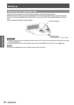 Page 24Setting up
24 - ENGLISH
Getting Started
Adjusting front adjustable feet
Lift the front of the projector and press the feet lock latches on both \
side of the projector.
Release the feet lock latches to lock the adjustable feet and rotate the\
 adjustable feet to a proper height and tilt.
You can turn the front adjustable feet to extend them. You can turn them in the opposite direction to contract 
them.
(You can adjust the projection angle vertically.)
Attention
Heated air comes out of the air exhaust...