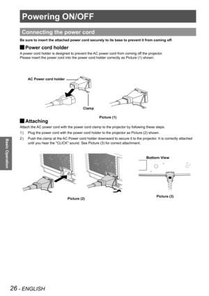 Page 2626 - ENGLISH
Basic Operation
Powering ON/OFF
Connecting the power cord
Be sure to insert the attached power cord securely to its base to preven\
t it from coming off.
Power cord holder J
A power cord holder is designed to prevent the AC power cord from coming off the projector.
Please insert the power cord into the power cord holder correctly as Pic\
ture (1) shown:
Attaching  J
Attach the AC power cord with the power cord clamp to the projector by following th\
ese steps. 
Plug the power cord with the...