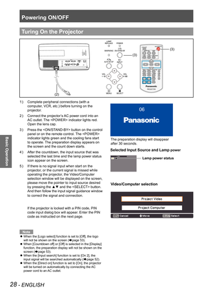 Page 28Powering ON/OFF
28 - ENGLISH
Basic Operation
Complete peripheral connections (with a 1 ) 
computer, VCR, etc.) before turning on the 
projector.
Connect the projector’s AC power cord into an 2 ) 
AC outlet. The  indicator lights red. 
Open the lens cap.
Press the  button on the control 3 ) 
panel or on the remote control. The  
indicator lights green and the cooling fans start 
to operate. The preparation display appears on 
the screen and the count down starts.
After the countdown, the input source that...