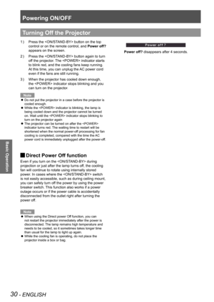 Page 30Powering ON/OFF
30 - ENGLISH
Basic Operation
Press the  button on the top 1 ) 
control or on the remote control, and Power off? 
appears on the screen.
Press the  button again to turn 2 ) 
off the projector. The  indicator starts 
to blink red, and the cooling fans keep running. 
At this time, you can unplug the AC power cord 
even if the fans are still running.
When the projector has cooled down enough, 3 ) 
the  indicator stops blinking and you 
can turn on the projector.
Note
Do not put the projector...