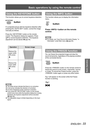 Page 33Basic operations by using the remote control
ENGLISH - 33
Basic Operation
Using the KEYSTONE button
This function allows you to correct keystone distortion.
 button
If a projected picture still has keystone distortion after 
pressing the  button, correct the image 
manually as follows:
Press the  button on the remote 
control. The Keystone dialog box appears. Press 
▲▼ to correct keystone distortion. The keystone 
adjustment can be stored (Æpage 49).
OperationScreen image
Reduce the 
upper width 
with...