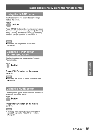 Page 35Basic operations by using the remote control
ENGLISH - 35
Basic Operation
Using the IMAGE button
This function allows you to select a desired image 
mode of the screen.
 button
Press  button on the remote control to select 
the desired image mode among [Dynamic], [Standard], 
[Real], [Cinema], [Blackboard (Green)], [Colorboard], 
[Image 1], [Image 2], [Image 3] and [Image 4].
Note
For details, see “Image select” of Main menu.   z
(Æpage 42)
Using the P IN P button      
(PT-VW330U Only)
This function...