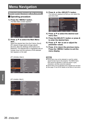 Page 3636 - ENGLISH
Settings
Menu Navigation
Navigating through the menu
Operating procedure J
Press the  button.1 ) 
The Main Menu screen appears.
Press ▲▼ to select the Main Menu 2 ) 
item.
Select the desired item from the 9 items: [Input], 
[PC adjust], [Image select], [Image adjust], 
[Screen], [Sound], [Setting], [Information] and 
[Network]. The selected item is highlighted with an 
orange cursor and the submenu of the selected 
item appears on the right.
[PT-VW330U ONLY]
[PT-VX400U ONLY]
Press ► or the...