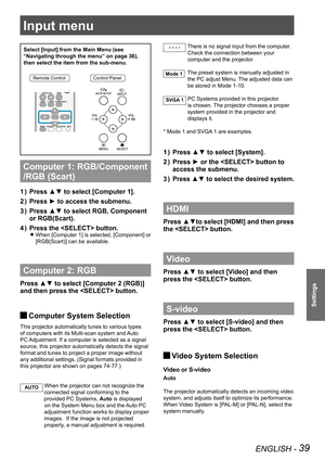 Page 39ENGLISH - 39
Settings
Input menu
Select [Input] from the Main Menu (see 
“Navigating through the menu” on page 36), 
then select the item from the sub-menu.
Remote ControlControl Panel
Computer 1: RGB/Component 
/RGB (Scart) 
Press ▲▼ to select [Computer 1]. 1 ) 
Press ► to access the submenu.2 ) 
Press ▲▼ to select RGB, Component 3 ) 
or RGB(Scart).
Press the  button.4 ) 
When [Computer 1] is selected, [Component] or  z
[RGB(Scart)] can be available. 
Computer 2: RGB
Press ▲▼ to select [Computer 2...