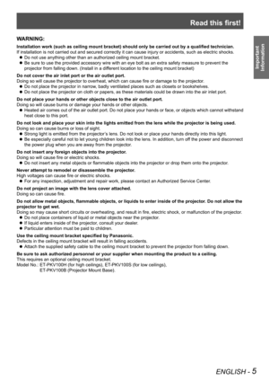 Page 5Read this first!
ENGLISH - 5
Important 
 
Information
WARNING:
Installation work (such as ceiling mount bracket) should only be carried out by a qualified technician.
If installation is not carried out and secured correctly it can cause in\
jury or accidents, such as electric shocks.
Do not use anything other than an authorized ceiling mount bracket. z
Be sure to use the provided accessory wire with an eye bolt as an extra \
safety measure to prevent the  z
projector from falling down. (Install in a...