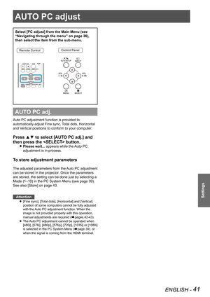 Page 41AUTO PC adjust
ENGLISH - 41
Settings
AUTO PC adjust
Select [PC adjust] from the Main Menu (see 
“Navigating through the menu” on page 36), 
then select the item from the sub-menu.
Remote ControlControl Panel
AUTO PC adj.
Auto PC adjustment function is provided to 
automatically adjust Fine sync, Total dots, Horizontal 
and Vertical positions to conform to your computer.
Press ▲▼ to select [AUTO PC adj.] and 
then press the  button. 
Please wait... z appears while the Auto PC 
adjustment is in process.
To...