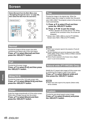 Page 48Screen
48 - ENGLISH
Settings
Screen
Select [Screen] from the Main Menu (see 
“Navigating through the menu” on page 36), 
then select the item from the sub-menu.
Remote ControlControl Panel
Normal
Provide the image to fit the screen size while 
maintaining the aspect ratio of the input signal.
Press ▲▼ to select [Normal] and then 
press the  button.
Full 
Provide the full screen image.
Press ▲▼ to select [Full] and then press 
the  button.
Wide(16:9)
Provide the image at the 16:9 wide screen ratio.
Press...