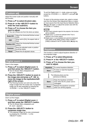 Page 49ENGLISH - 49
Settings
Custom adj.
Adjust the screen scale and position manually with 
this function.
Press ▲▼ to select [Custom adj.].1 ) 
Press ► or the  button to 2 ) 
enter the next submenu.
Press ▲▼ to choose the item you 3 ) 
want to adjust.
You can choose one from the items as below: z
Scale H/VAdjust the Horizontal/Vertical screen 
scale.
H&VWhen set to [On], the aspect ratio is 
fixed.
Position H/VAdjust the Horizontal/Vertical screen 
position.
CommonSave the adjusted scale or position 
to all...