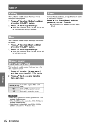 Page 5050 - ENGLISH
Settings
Screen
Ceiling
This function is used to project the image from a 
ceiling-mounted projector.
Press ▲▼ to select [Ceiling] and then 1 ) 
press the  button.
Press ▲▼ to change the image.2 ) 
When this function is set to [On], the picture will  z
be top/bottom and left/right reversed.
Rear
This function is used to project the image from rear of 
the screen.
Press ▲▼ to select [Rear] and then 1 ) 
press the  button.
Press ▲▼ to change the image.2 ) 
When this function is set to [On],...