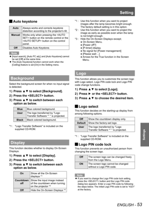 Page 53Setting
ENGLISH - 53
Settings
Auto keystone J
AutoAlways works and corrects keystone 
distortion according to the projector's tilt.
ManualWorks only when pressing the  button on the remote control or the 
 button on the control 
panel. 
OffDisables Auto Keystone.
Note
[Input search], [Auto PC adj.] and [Auto Keystone] cannot  z
be set [Off] at the same time.
The [Auto Keystone] function cannot work when the  z
[Ceiling] feature is set [On] in the Setting menu.
Background
Select the background screen...