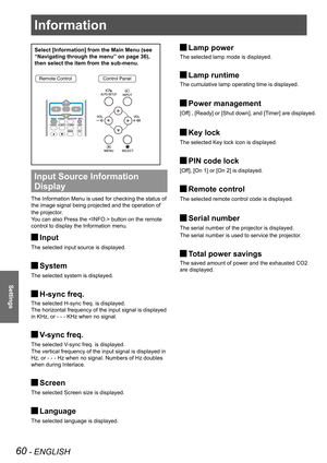 Page 60Information
60 - ENGLISH
Settings
Select [Information] from the Main Menu (see 
“Navigating through the menu” on page 36), 
then select the item from the sub-menu.
Remote ControlControl Panel
Input Source Information 
Display 
The Information Menu is used for checking the status of 
the image signal being projected and the operation of 
the projector.
You can also Press the  button on the remote 
control to display the Information menu.
Input J
The selected input source is displayed.
System J
The...