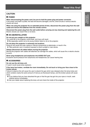 Page 7Read this first!
ENGLISH - 7
Important 
 
Information
CAUTION:
POWER „
When disconnecting the power cord, be sure to hold the power plug and po\
wer connector.
If the power cord itself is pulled, the lead will become damaged, and fire, short-circuits or serious electric 
shocks will result.
When not using the projector for an extended period of time, disconnect \
the power plug from the wall 
outlet and remove the batteries from the remote control.
Disconnect the power plug from the wall outlet...