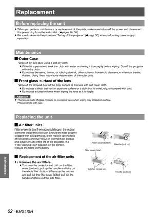 Page 6262 - ENGLISH
Maintenance
Replacement
Before replacing the unit
When you perform maintenance or replacement of the parts, make sure to t\
urn off the power and disconnect  z
the power plug from the wall outlet. (Æpages 26, 30)
Be sure to observe the procedure “Turing off the projector” ( zÆpage 30) when performing power supply 
operation.
Maintenance
Outer Case J
Wipe off dirt and dust using a soft dry cloth.
If the dirt is persistent, soak the cloth with water and wring it thorou\
ghly before wiping. Dry...