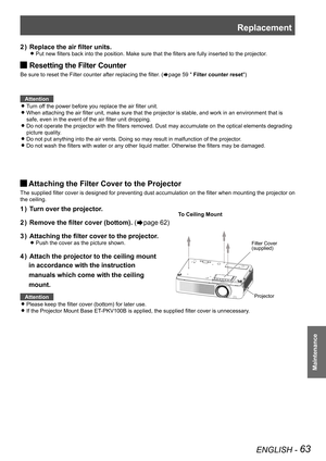 Page 63Replacement
ENGLISH - 63
Maintenance
Replace the air filter units.2 ) 
Put new filters back into the position. Make sure that the filters are fully inserted to the projector. z
Resetting the Filter Counter J
Be sure to reset the Filter counter after replacing the filter. (Æpage 59 " Filter counter reset")
 
Attention
Turn off the power before you replace the air filter unit. z
When attaching the air filter unit, make sure that the projector is stable, and work in an environment that is  z
safe,...