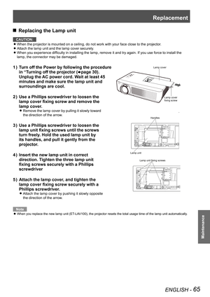 Page 65Replacement
ENGLISH - 65
Maintenance
 JReplacing the Lamp unit
CAUTION:
When the projector is mounted on a ceiling, do not work with your face c\
lose to the projector. z
Attach the lamp unit and the lamp cover securely. z
When you experience difficulty in installing the lamp, remove it and try again. If you use force to install the  z
lamp, the connector may be damaged.
Turn off the Power by following the procedure             1 ) 
in “Turning off the projector (Æpage 30).             
Unplug the AC...