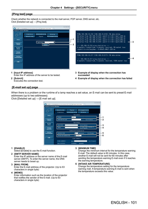 Page 101[Ping test] page
Check whether the network is connected to the mail server, POP server, DNS server, etc.
Click [Detailed set up] → [Ping test].
1
23
4
1 [Input IP address]Enter the IP address of the server to be tested.
2 [Submit]Executes the connection test.
3 Example of display when the connection has succeeded
4 Example of display when the connection has failed
[E-mail set up] page 
When there is a problem or the runtime of a lamp reaches a set value, an E-mail can be sent to preset E-mail 
addresses...