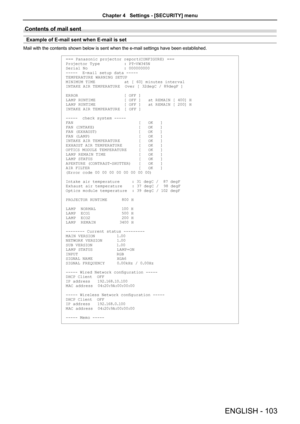 Page 103Contents of mail sent 
Example of E-mail sent when E-mail is set
Mail with the contents shown below is sent when the e-mail settings have been established.
=== Panasonic projector report(CONFIGURE) ===
Projector Ty pe          : PT-V W345N
Serial No               : 000000000
-----  E-m ail setup d ata -----
TEMPER ATURE WARNING SETUP 
MINIMUM TIME            at [ 60] minutes interval 
INTAKE AIR TEMPER ATURE  Over [ 32degC / 89degF ] 
ERROR                   [ OFF ] 
LA MP RUNTIME      
      [ OFF ]...