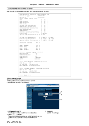 Page 104Example of E-mail sent for an error
Mail with the contents shown below is sent when an error has occurred.
=== Panasonic projector report(ERROR) ===
Projector Ty pe          : PT-V W345N
Serial No               : 000000000
-----  check syste m -----
FAN                           [   OK   ]
FAN (INTAKE)                  [   OK   ]
FAN (EXHAUST)                 [   OK   ]
FAN (LA MP)                    [   OK   ]
INTAKE AIR TEMPER ATURE 
       [   OK   ]
EXHAUST AIR TEMPER ATURE       [   OK   ]
OPTICS...