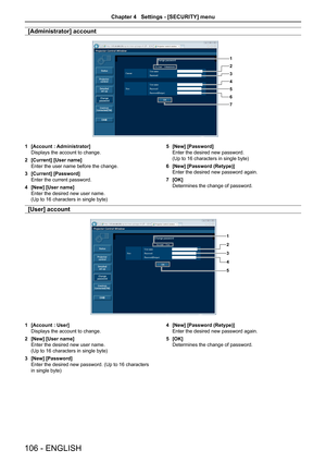 Page 106[Administrator] account
1
2
3
4
5
6
7
1 [Account : Administrator]
Displays the account to change. 
2 [Current] [User name]
Enter the user name before the change.
3 [Current] [Password]
Enter the current password.
4 [New] [User name]
Enter the desired new user name.  
(Up to 16 characters in single byte)
5 [New] [Password]
Enter the desired new password.  
(Up to 16 characters in single byte)
6 [New] [Password (Retype)]
Enter the desired new password again.
7 [OK]
Determines the change of password.
[User]...