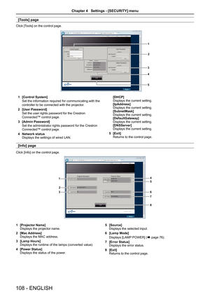 Page 108[Tools] page
Click [Tools] on the control page.
1
2
3
4
5
1 [Control System]
Set the information required for communicating with the 
controller to be connected with the projector.
2 [User Password]
Set the user rights password for the Crestron 
Connected™ control page.
3 [Admin Password]
Set the administrator rights password for the Crestron 
Connected™ control page.
4 Network statusDisplays the settings of wired LAN.
[DHCP]Displays the current setting.[IpAddress]Displays the current...