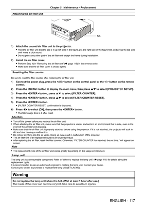 Page 117Attaching the air filter unit
1) Attach the unused air filter unit to the projector.
 fHold the air filter unit that the tab is in up-left side in the figure, put the right side in the figure first, and press the tab side 
until make a click sound.
 fDo not press any other part of the air filter unit except the frame during installation.
2) Install the air filter cover.
 fPerform Step 1) in “Removing the air filter unit” (Æ page 116) in the reverse order.
 fMake sure that the air filter cover is closed...