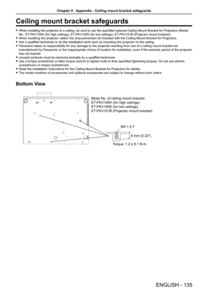 Page 135Ceiling mount bracket safeguards
 fWhen installing the projector to a ceiling, be sure to use the specified optional Ceiling Mount Bracket for Projectors (Model 
No.: ET-PKV100H (for high ceilings), ET -PKV100S (for low ceilings), ET-PKV101B (Projector mount bracket)).
 fWhen installing the projector, attach the drop-prevention kit included with the Ceiling Mount Bracket for Projectors.
 fAsk a qualified technician to do the installation work such as mounting the projector on the ceiling.
 fPanasonic...