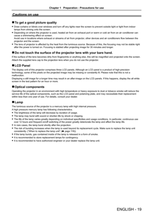 Page 19Cautions on use
 rTo get a good picture quality
 fDraw curtains or blinds over windows and turn off any lights near the screen to prevent outside light or light from indo\
or 
lamps from shining onto the screen.
 fDepending on where the projector is used, heated air from an exhaust port or warm or cold air from an air conditioner can 
cause a shimmering effect on screen. 
Avoid use in locations where exhaust or streams of air from projector, other devices and air conditioners flow between the 
projector...