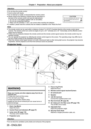 Page 261 Zoom ring (Back)
Adjust the zoom.
2 Control Panel and Indicators (Æ page 27)
3 Lamp cover (Æ page 118)
The lamp unit is located inside.
4 Projection Lens 
Attention
 fDo not drop the remote control.
 fAvoid contact with liquids.
 fDo not attempt to modify or disassemble the remote control.
 fPlease observe the following contents that are described on  the back of the remote control unit (see the right picture). 1. Do not use a new battery together with an old battery. 2. Do not use unspecified...