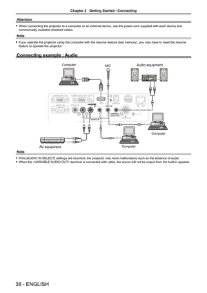 Page 38Attention
 fWhen connecting the projector to a computer or an external device, use the power cord supplied with each device and 
commercially available shielded cables.
Note
 fIf you operate the projector using the computer with the resume feature (last memory), you may have to reset the resume 
feature to operate the projector.
Connecting example : Audio
Note
 fIf the [AUDIO IN SELECT] settings are incorrect, the projector may have malfunctions such as the absence of audio.
 fWhen the  terminal is...