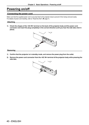 Page 40Powering on/off
Connecting the power cord
Make sure that the supplied power cord is securely fixed to the projector body to prevent it from being removed easily.
For details of power cord handling, refer to “Read this first!” (Æ page 7).
Attaching 
1) Check the shapes of the  terminal on the back of the projector bo\
dy and the power cord 
connector and insert the plug completely in the correct direction (unti\
l you hear the side tabs click in 
place).
Removing
1) Confirm that the projector is in...