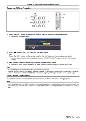 Page 43Powering Off the Projector
1) 2)1) 2)
2)
3)2)
1) Press the  button on the control panel or the  button on the remote control.
 fThe following message appears.
2) Press qw to select [OK], and press the  button. 
OR 
Press the  button on the control panel or the  button on the remote control again.
 fProjection of the image will stop, and the power indicator  lights in orange. (The fan keeps 
running.)
3) Wait until the  indicator lights or blinks in red.
 fThe projector enters standby mode when the power...