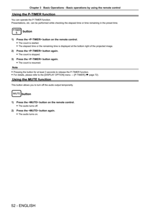 Page 52Using the P-TIMER function
You can operate the P-TIMER function.
Presentations, etc. can be performed while checking the elapsed time or \
time remaining in the preset time.
button
1) Press the  button on the remote control.
 fThe count is started.
 fThe elapsed time or the remaining time is displayed at the bottom right \
of the projected image.
2) Press the  button again.
 fThe count is stopped.
3) Press the  button again.
 fThe count is resumed.
Note
 fPressing the button for at least 3 seconds to...