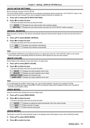 Page 71[AUTO SETUP SETTING]
Set the automatic execution of AUTO SETUP.
The screen display position or signal level can be adjusted automatically without pressing the  button on the 
remote control on each occasion if you input unregistered signals freque\
ntly at meetings, etc.
1) Press as to select [AUTO SETUP SETTING].
2) Press qw to switch the item.
 fThe items will switch each time you press the button.
[AUTO]Enables the auto setup function when switching signals.
[BUTTON]Enables the auto setup function...