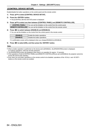 Page 84[CONTROL DEVICE SETUP]
Enable/disable the button operations on the control panel and the remote control.
1) Press as to select [CONTROL DEVICE SETUP].
2) Press the  button.
 fThe [CONTROL DEVICE SETUP] screen is displayed.
3) Press as to select one item between [CONTROL PANEL] and [REMOTE CONTROLLER].
[CONTROL PANEL]You can set the limitation on the control from the control panel.
[REMOTE CONTROLLER]You can set the limitation on the control from the remote control.
4) Press qw to switch between [ENABLE]...
