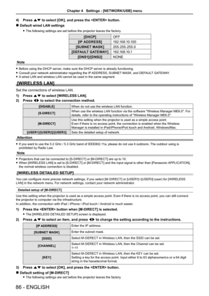 Page 864) Press as to select [OK], and press the  button.
 rDefault wired LAN settings 
 fThe following settings are set before the projector leaves the factory.
[DHCP]OFF
[IP ADDRESS]1 9 2 .1 6 8 .1 0 .1 0 0
[SUBNET MASK]255.255.255.0
[DEFAULT GATEWAY]1 9 2 .1 6 8 .1 0 .1
[DNS1]/[DNS2]NONE
Note
 fBefore using the DHCP server, make sure the DHCP server is already functioning.
 fConsult your network administrator regarding the IP ADDRESS, SUBNET MASK, and DEFAULT GATEWAY.
 fA wired LAN and wireless LAN cannot be...