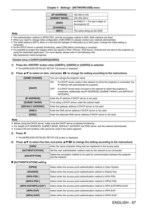 Page 87[IP ADDRESS]1 9 2 .1 6 8 .12 .1 0 0
[SUBNET MASK]255.255.255.0
[SSID]M-DIRECT + The last 4 digits of 
the projector ID
[CHANNEL]1
[KEY]The same string as the SSID
Note
 fThe authentication method is WPA2-PSK, and the encryption method is AES. Both methods are fixed. fWhen you need to change initial configuration of [M-DIRECT], please contact your network administrator. fThe initial setting is [KEY], there is a risk that the leakage of information by a third party. Change the initial setting is necessary....