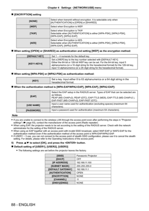 Page 88 r[ENCRYPTION] setting
[NONE]Select when transmit without encryption. It is selectable only when 
[AUTHENTICATION] is [OPEN] or [SHARED].
[WEP]Select when Encryption is WEP.
[TKIP] 
Select when Encryption is TKIP.
Selectable when [AUTHENTICATION] is either [WPA-PSK], [WPA2-PSK],  
[WPA-EAP], [WPA2-EAP].
[AES] 
Select when Encryption is AES.
Selectable when [AUTHENTICATION] is either [WPA-PSK], [WPA2-PSK],  
[WPA-EAP], [WPA2-EAP].
 rWhen setting [OPEN] or [SHARED] as authentication and setting [WEP] as t\...