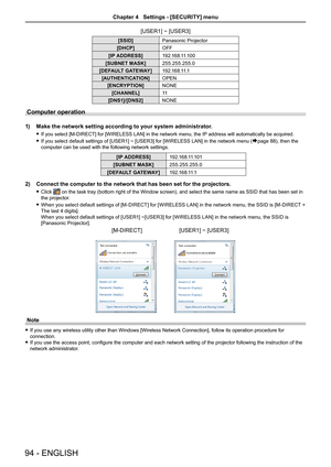 Page 94[USER1] ~ [USER3]
[SSID]Panasonic Projector
[DHCP]OFF
[IP ADDRESS]1 9 2 .1 6 8 .11.1 0 0
[SUBNET MASK]255.255.255.0
[DEFAULT GATEWAY]1 9 2 .1 6 8 .11.1
[AUTHENTICATION]OPEN
[ENCRYPTION]NONE
[CHANNEL]11
[DNS1]/[DNS2]NONE
Computer operation
1) Make the network setting according to your system administrator.
 fIf you select [M-DIRECT] for [WIRELESS LAN] in the network menu, the IP  address will automatically be acquired.
 fIf you select default settings of [USER1] ~ [USER3] for [WIRELESS LAN] in the network...