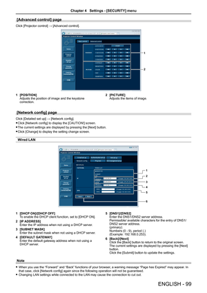 Page 99[Advanced control] page
Click [Projector control] → [Advanced control].
1
2
1 [POSITION]Adjusts the position of image and the keystone correction.
2 [PICTURE]Adjusts the items of image.
[Network config] page
Click [Detailed set up] → [Network config].
 fClick [Network config] to display the [CAUTION!] screen.
 fThe current settings are displayed by pressing the [Next] button.
 fClick [Change] to display the setting change screen.
Wired LAN
1
2
3
4
5
6
1 [DHCP ON]/[DHCP OFF]To enable the DHCP client...