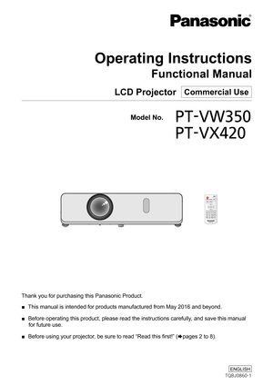 Page 1Thank you for purchasing this Panasonic Product.
 ■ This manual is intended for products manufactured from May 2016 and beyo\
nd.
 ■ Before operating this product, please read the instructions carefully, and save this manual 
for future use.
 ■ Before using your projector, be sure to read “Read this first!” (xpages 2 to 8).
LCD Projector  Commercial Use
Operating Instructions
Functional Manual
  Model No.PT-VW350
   PT-VX420
TQBJ0860-1
ENGLISH 