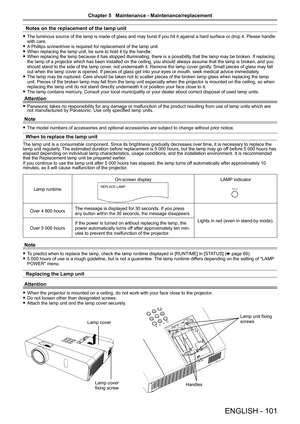 Page 101Notes on the replacement of the lamp unit
 fThe luminous source of the lamp is made of glass and may burst if you hi\
t it against a hard surface or drop it. Please handle with care. fA Phillips screwdriver is required for replacement of the lamp unit. fWhen replacing the lamp unit, be sure to hold it by the handle. fWhen replacing the lamp because it has stopped illuminating, there is a possibility that the lamp may be broken. If replacing the lamp of a projector which has been installed on the ceiling,...