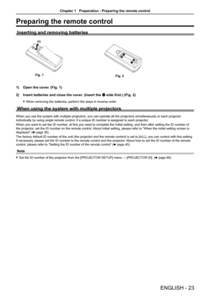 Page 23Preparing the remote control
Inserting and removing batteries
(i)(ii)
                       
(i)(ii)
1) Open the cover. (Fig. 1)
2) Insert batteries and close the cover. (Insert the m side first.) (Fig. 2)
 fWhen removing the batteries, perform the steps in reverse order.
When using the system with multiple projectors
When you use the system with multiple projectors, you can operate all the projectors simultaneously or each projector 
individually by using single remote control, if a unique ID number is...