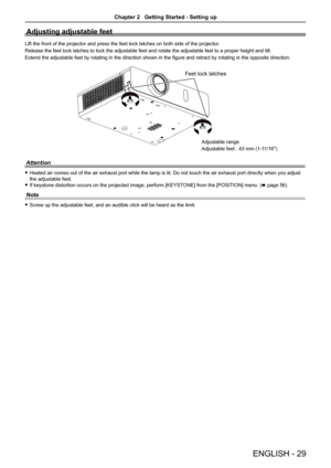 Page 29Adjusting adjustable feet
Lift the front of the projector and press the feet lock latches on both \
side of the projector.
Release the feet lock latches to lock the adjustable feet and rotate the\
 adjustable feet to a proper height and tilt.
Extend the adjustable feet by rotating in the direction shown in the figure and retract by rotating in the opposite direction.
Feet lock latches
Attention
 fHeated air comes out of the air exhaust port while the lamp is lit. Do not touch the air exhaust port...