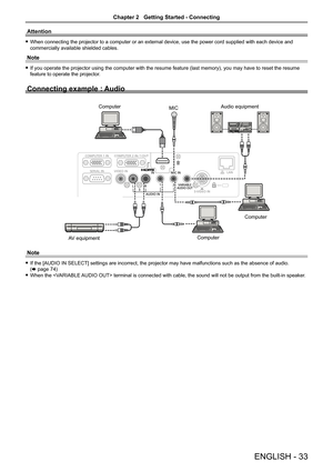 Page 33Attention
 fWhen connecting the projector to a computer or an external device, use the power cord supplied with each device and 
commercially available shielded cables.
Note
 fIf you operate the projector using the computer with the resume feature (last memory), you may have to reset the resume 
feature to operate the projector.
Connecting example : Audio
Note
 fIf the [AUDIO IN SELECT] settings are incorrect, the projector may have malfunctions such as the absence of audio.  
(x page 74)
 fWhen the...