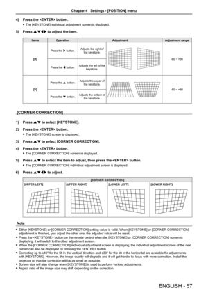 Page 574) Press the  button.
 fThe [KEYSTONE] individual adjustment screen is displayed.
5) Press asqw to adjust the item.
ItemsOperationAdjustmentAdjustment range
[H]
Press the w button.Adjusts the right of the keystone.
-60 ~ +60
Press the q button.Adjusts the left of the keystone.
[V]
Press the a button.Adjusts the upper of the keystone.
-80 ~ +80
Press the s button.Adjusts the bottom of the keystone.
[CORNER CORRECTION]
1) Press as to select [KEYSTONE].
2) Press the  button.
 fThe [KEYSTONE] screen is...