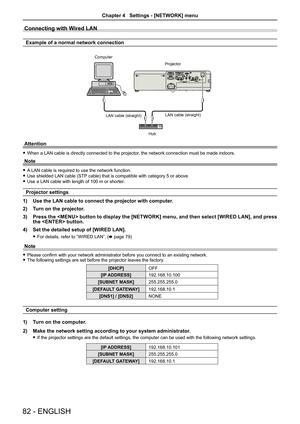 Page 82Connecting with Wired LAN
Example of a normal network connection
Attention
 fWhen a LAN cable is directly connected to the projector, the network connection must be made indoors.
Note
 fA LAN cable is required to use the network function.
 fUse shielded LAN cable (STP cable) that is compatible with category 5 or above.
 fUse a LAN cable with length of 100 m or shorter.
Projector settings
1) Use the LAN cable to connect the projector with computer.
2) Turn on the projector.
3) Press the  button to display...