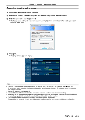 Page 83Accessing from the web browser
1) Start up the web browser on the computer.
2)  Enter the IP address set on the projector into the URL entry field of the web browser.
3) Enter the user name and the password.
 fThe factory default setting of the user name is user1 (user rights)/admin1 (administrator rights) and the password is 
panasonic (lower case).
4) Click [OK].
 fThe [Projector status] page is displayed.
Note
 fIf you use a web browser to control the projector, set [NETWORK CONTROL] to [ON] in...